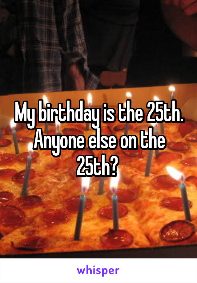 My birthday is the 25th. Anyone else on the 25th? 