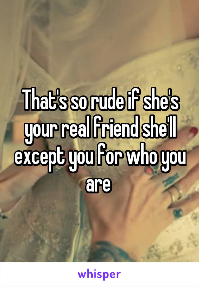 That's so rude if she's your real friend she'll except you for who you are 