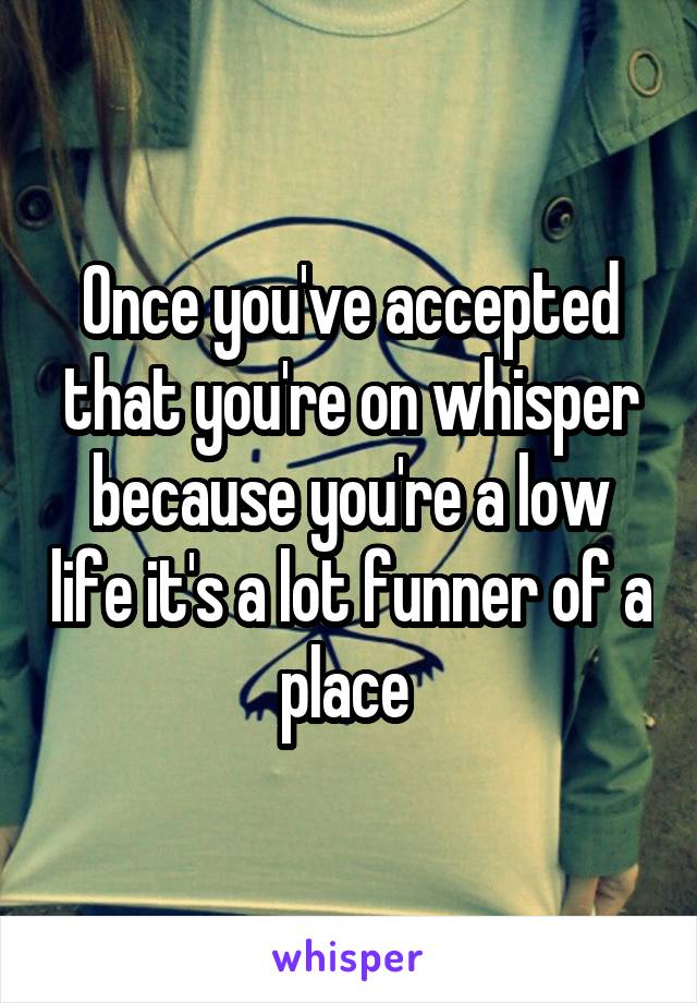 Once you've accepted that you're on whisper because you're a low life it's a lot funner of a place 