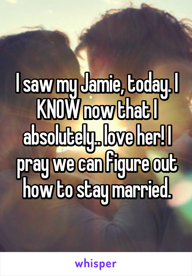 I saw my Jamie, today. I KNOW now that I absolutely.. love her! I pray we can figure out how to stay married.