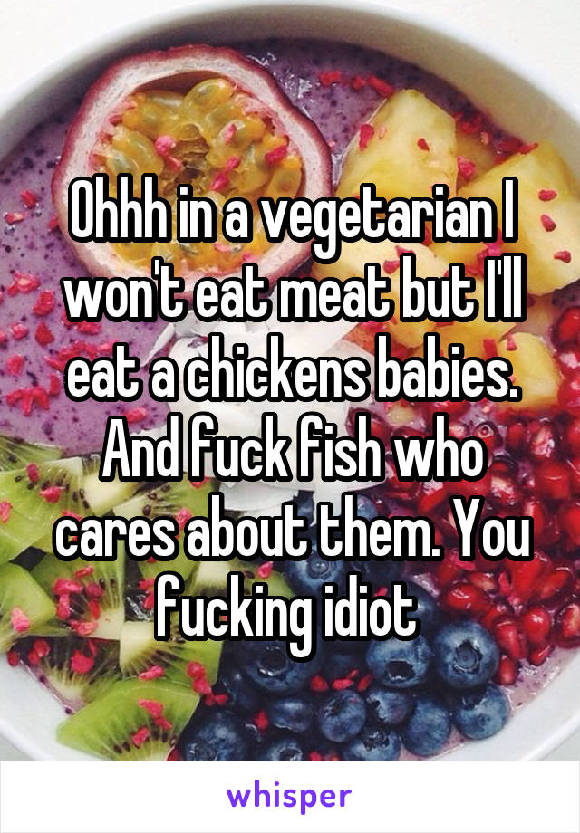 Ohhh in a vegetarian I won't eat meat but I'll eat a chickens babies. And fuck fish who cares about them. You fucking idiot 