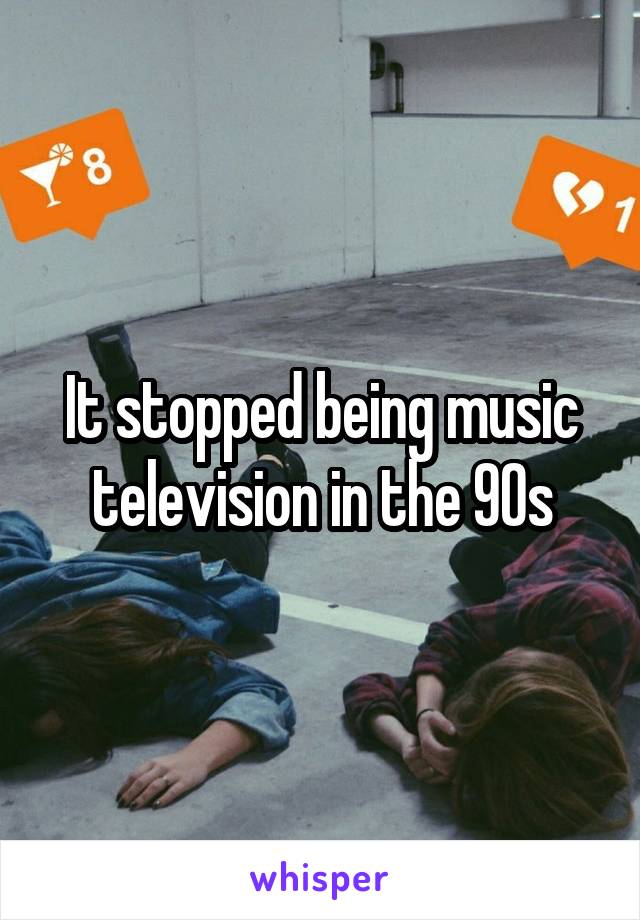 It stopped being music television in the 90s