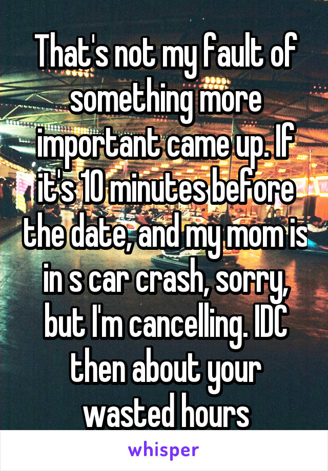 That's not my fault of something more important came up. If it's 10 minutes before the date, and my mom is in s car crash, sorry, but I'm cancelling. IDC then about your wasted hours