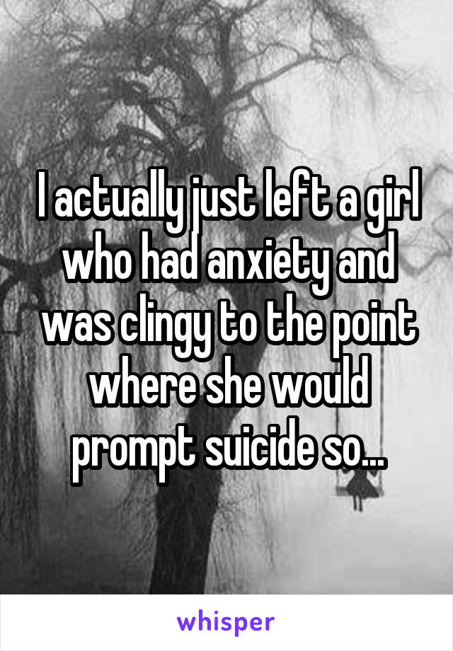 I actually just left a girl who had anxiety and was clingy to the point where she would prompt suicide so...