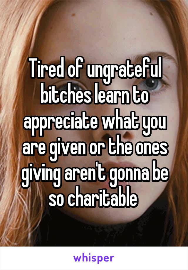 Tired of ungrateful bitches learn to appreciate what you are given or the ones giving aren't gonna be so charitable 