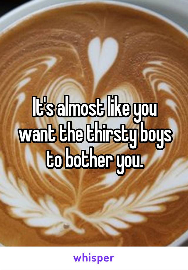 It's almost like you want the thirsty boys to bother you.