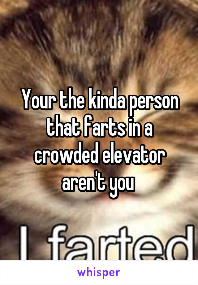 Your the kinda person that farts in a crowded elevator aren't you 