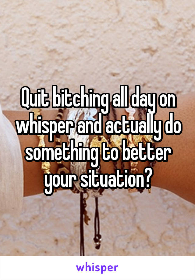 Quit bitching all day on whisper and actually do something to better your situation?