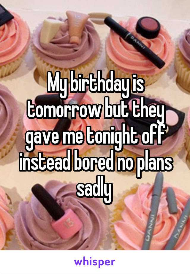 My birthday is tomorrow but they gave me tonight off instead bored no plans sadly 