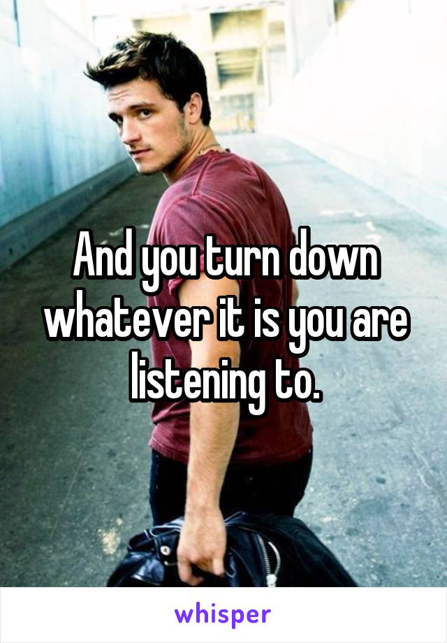 And you turn down whatever it is you are listening to.
