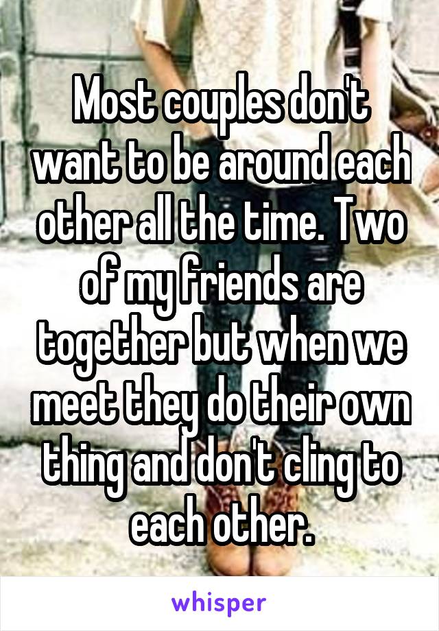 Most couples don't want to be around each other all the time. Two of my friends are together but when we meet they do their own thing and don't cling to each other.