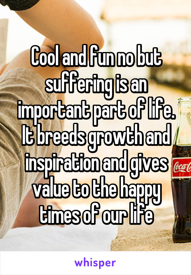 Cool and fun no but suffering is an important part of life. It breeds growth and inspiration and gives value to the happy times of our life