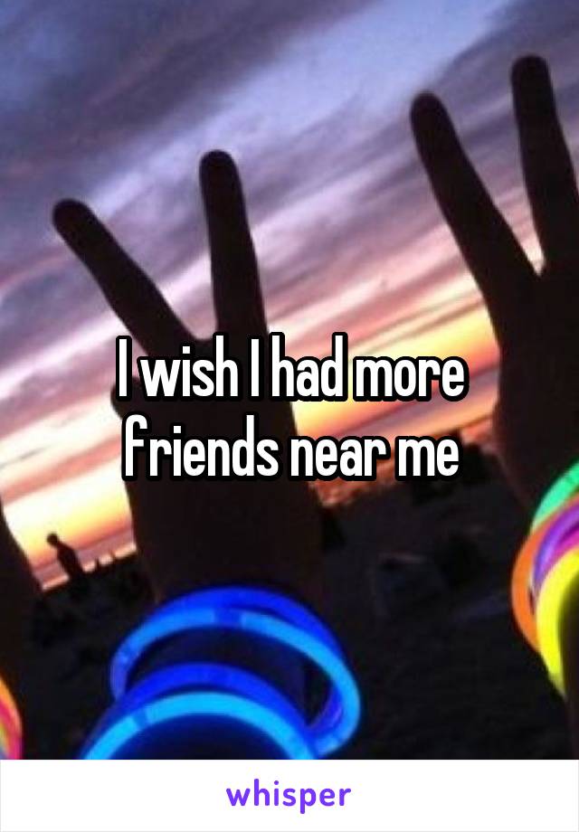 I wish I had more friends near me