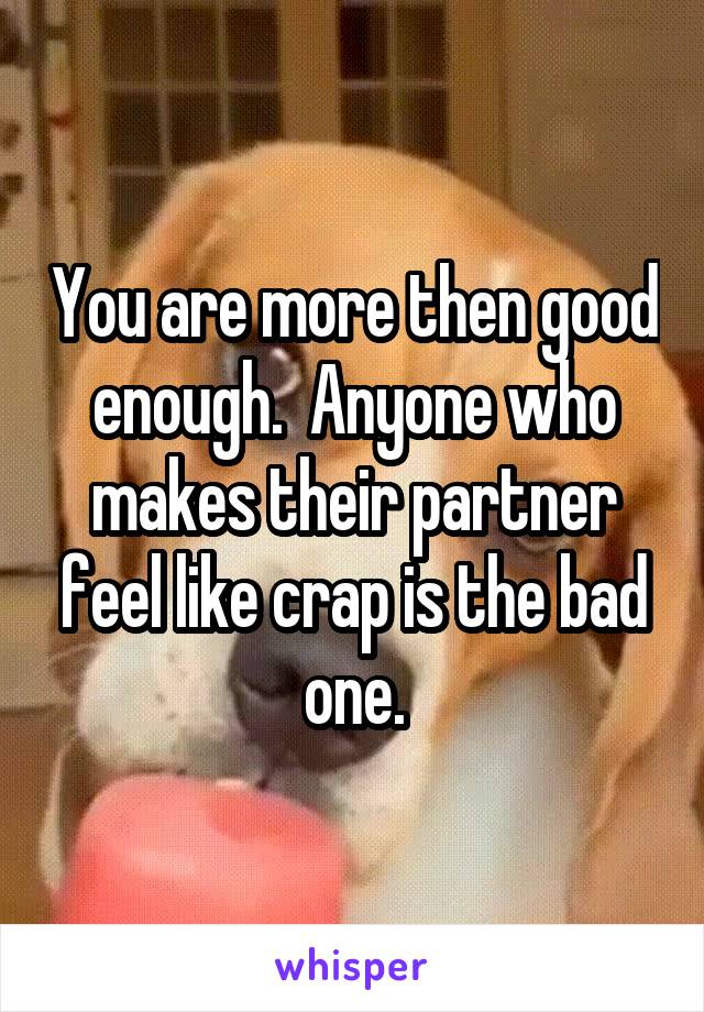 You are more then good enough.  Anyone who makes their partner feel like crap is the bad one.