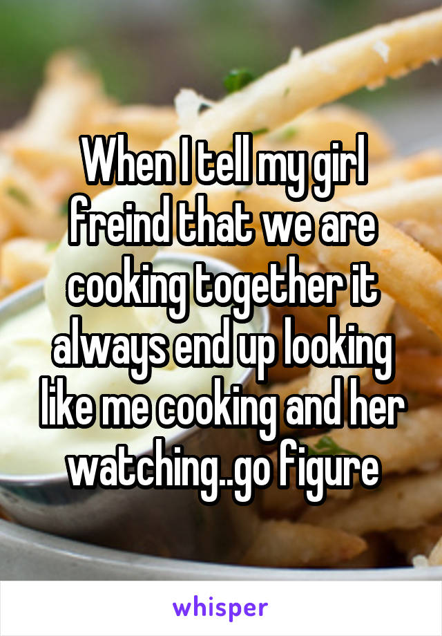 When I tell my girl freind that we are cooking together it always end up looking like me cooking and her watching..go figure