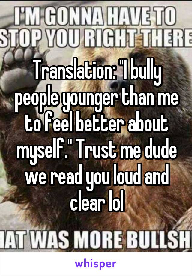 Translation: "I bully people younger than me to feel better about myself." Trust me dude we read you loud and clear lol