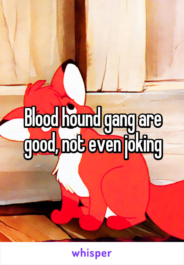 Blood hound gang are good, not even joking