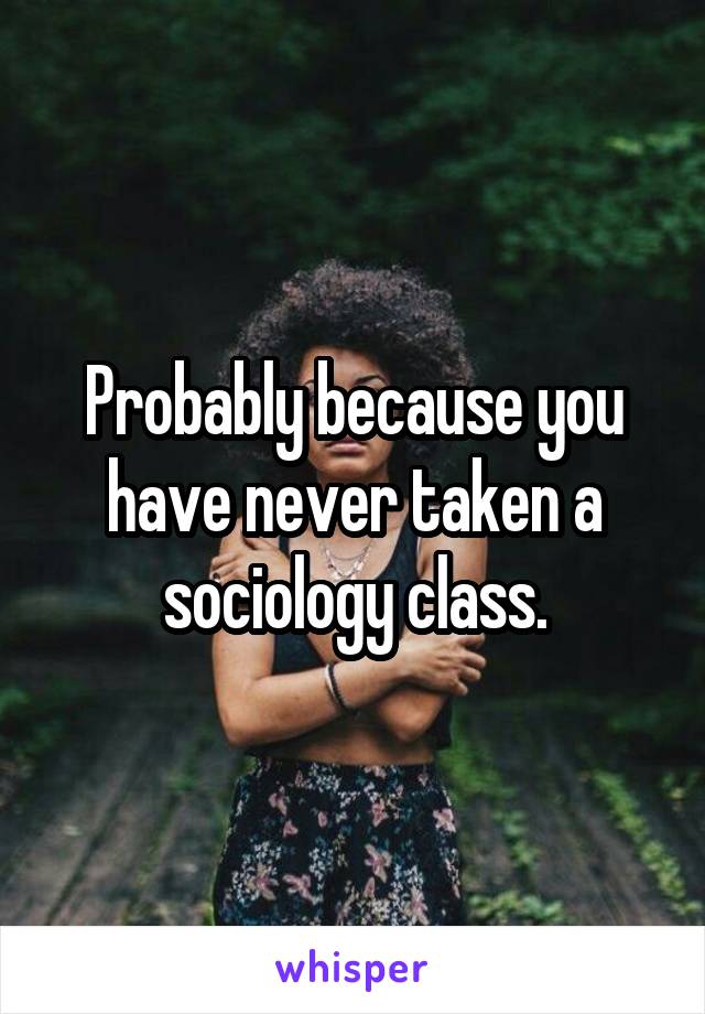 Probably because you have never taken a sociology class.