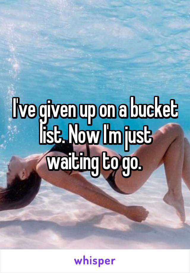 I've given up on a bucket list. Now I'm just waiting to go. 