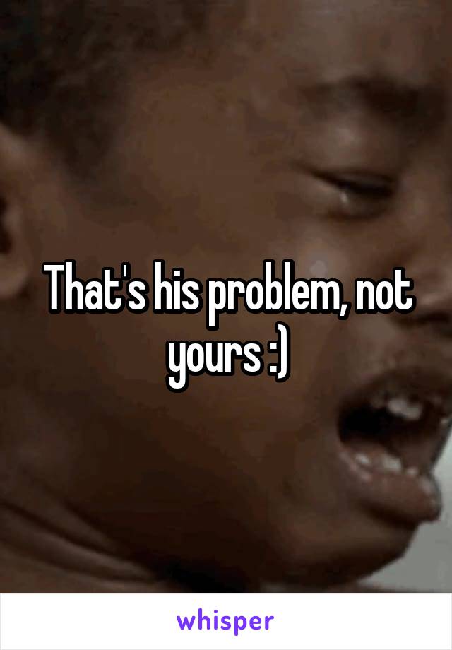 That's his problem, not yours :)