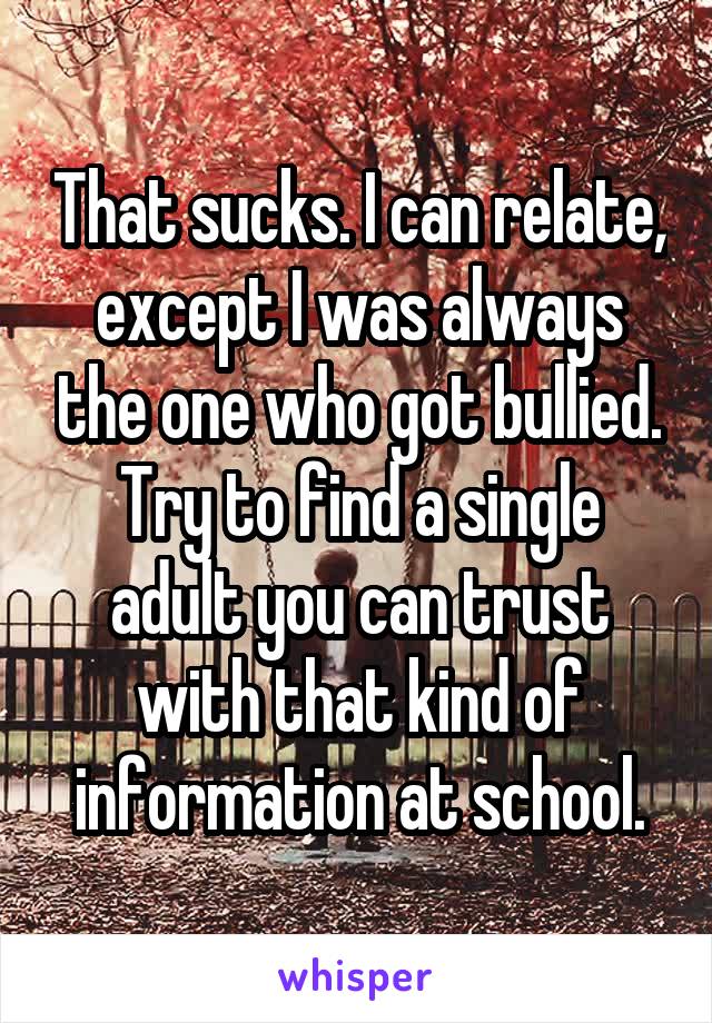 That sucks. I can relate, except I was always the one who got bullied. Try to find a single adult you can trust with that kind of information at school.