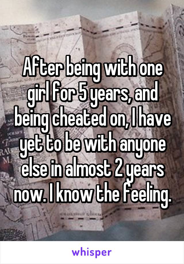 After being with one girl for 5 years, and being cheated on, I have yet to be with anyone else in almost 2 years now. I know the feeling.