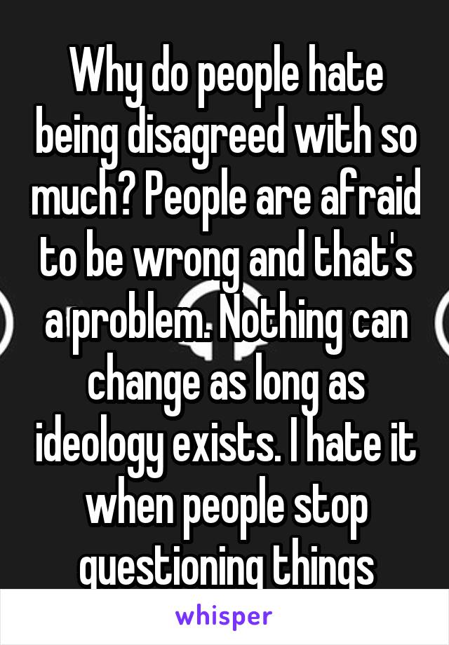 Why do people hate being disagreed with so much? People are afraid to be wrong and that's a problem. Nothing can change as long as ideology exists. I hate it when people stop questioning things