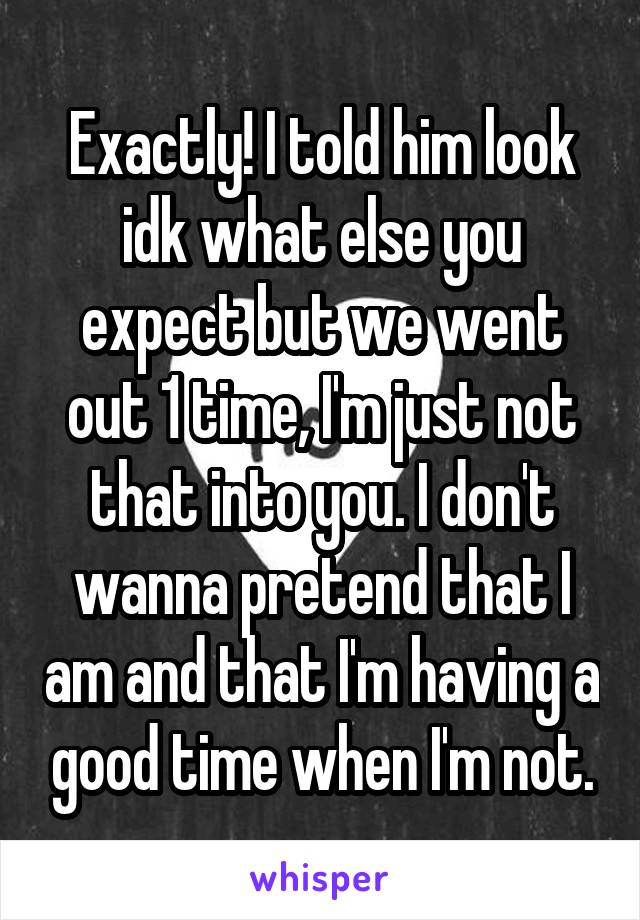 Exactly! I told him look idk what else you expect but we went out 1 time, I'm just not that into you. I don't wanna pretend that I am and that I'm having a good time when I'm not.