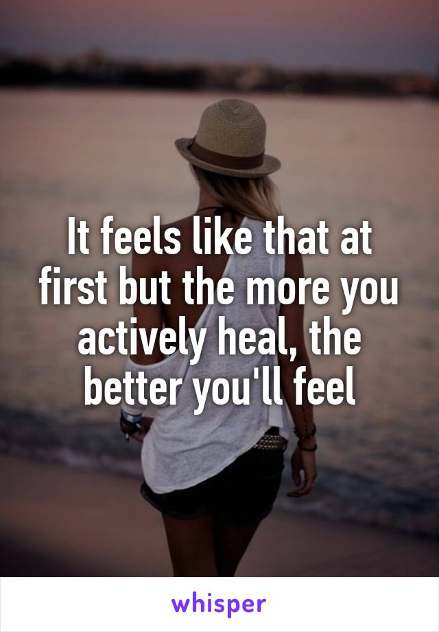 It feels like that at first but the more you actively heal, the better you'll feel