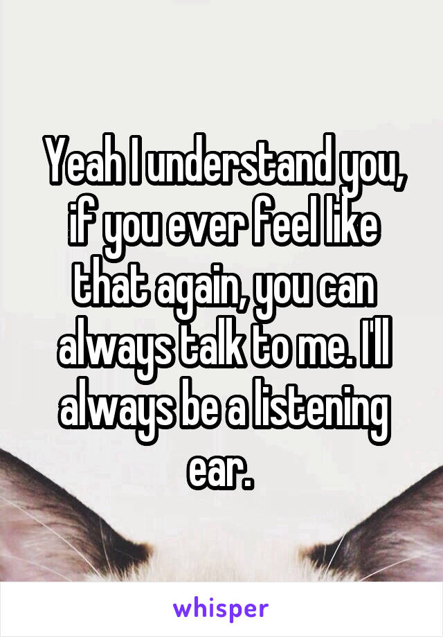 Yeah I understand you, if you ever feel like that again, you can always talk to me. I'll always be a listening ear. 