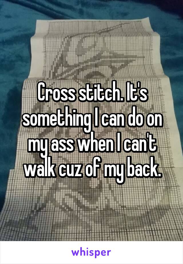 Cross stitch. It's something I can do on my ass when I can't walk cuz of my back.