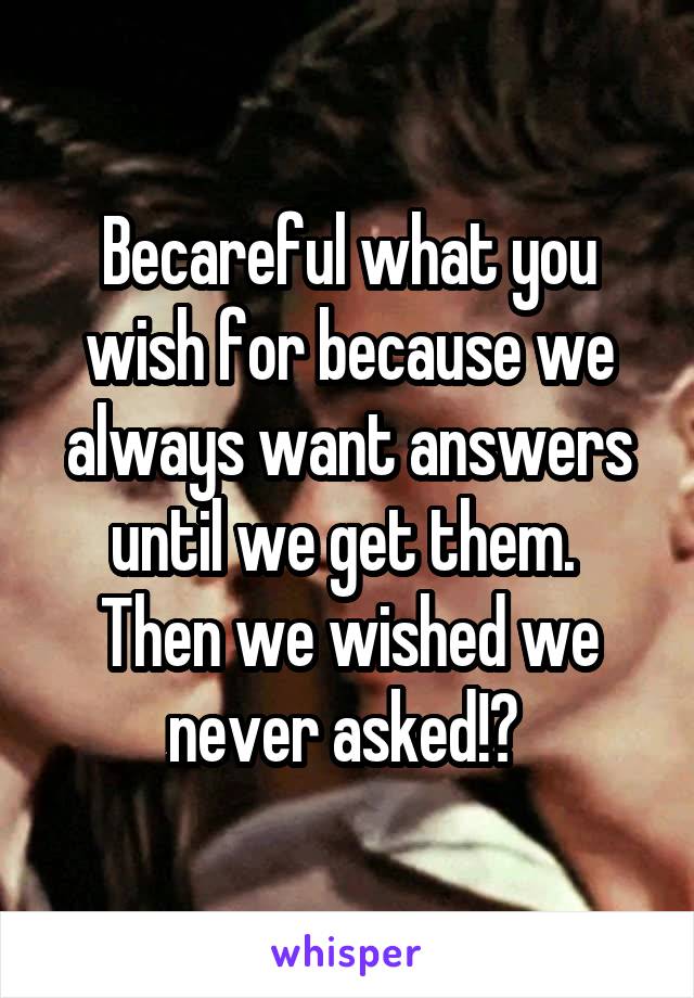 Becareful what you wish for because we always want answers until we get them.  Then we wished we never asked!? 