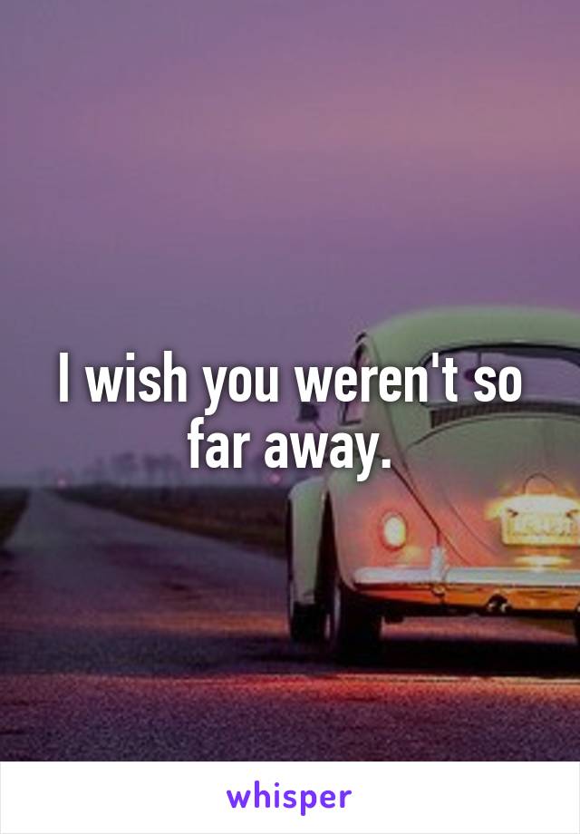 I wish you weren't so far away.