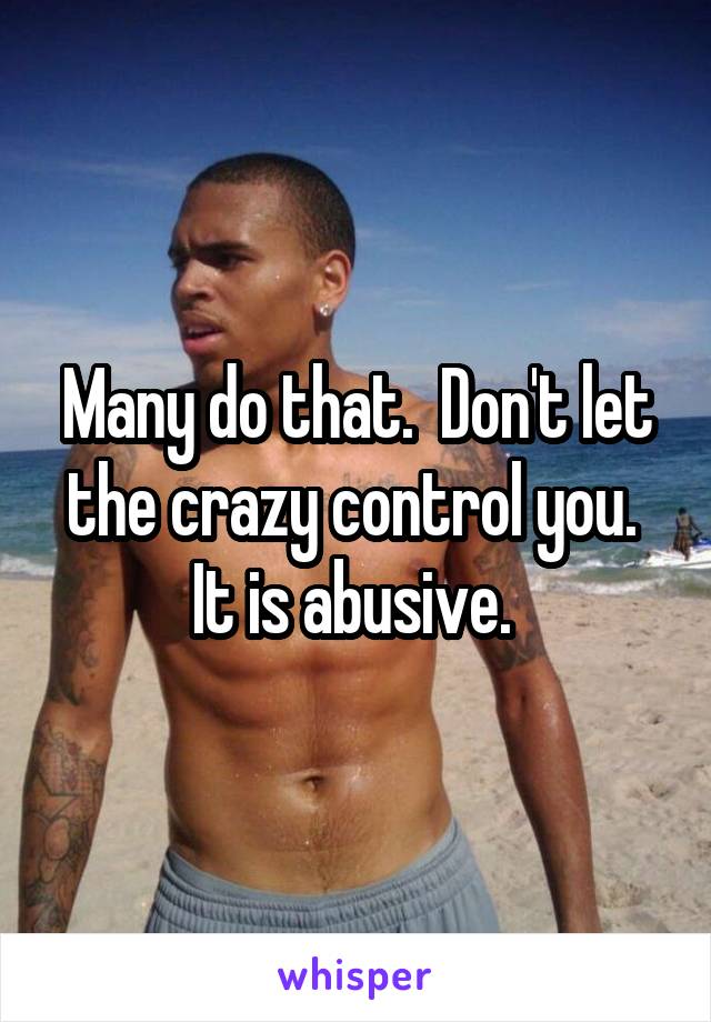 Many do that.  Don't let the crazy control you.  It is abusive. 