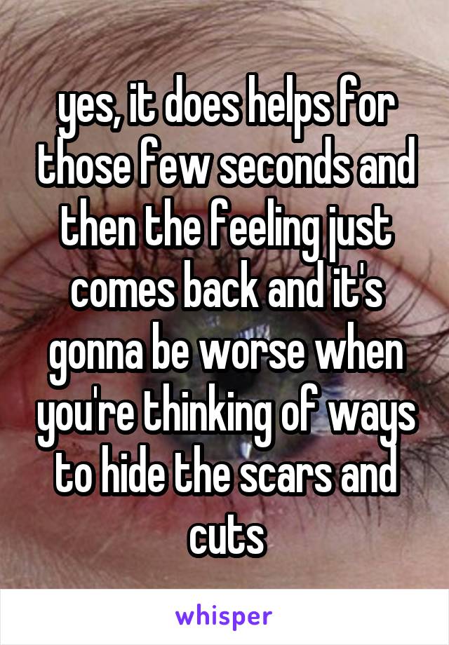 yes, it does helps for those few seconds and then the feeling just comes back and it's gonna be worse when you're thinking of ways to hide the scars and cuts