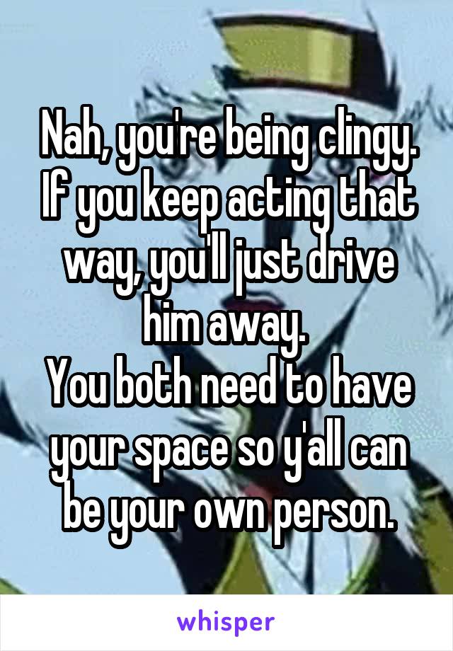 Nah, you're being clingy. If you keep acting that way, you'll just drive him away. 
You both need to have your space so y'all can be your own person.