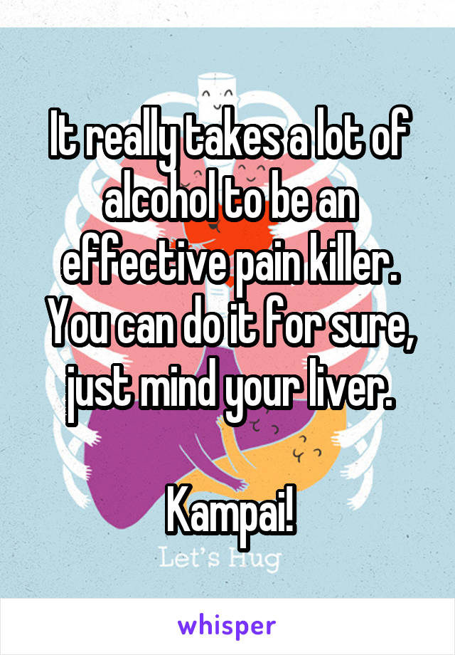 It really takes a lot of alcohol to be an effective pain killer. You can do it for sure, just mind your liver.

Kampai!