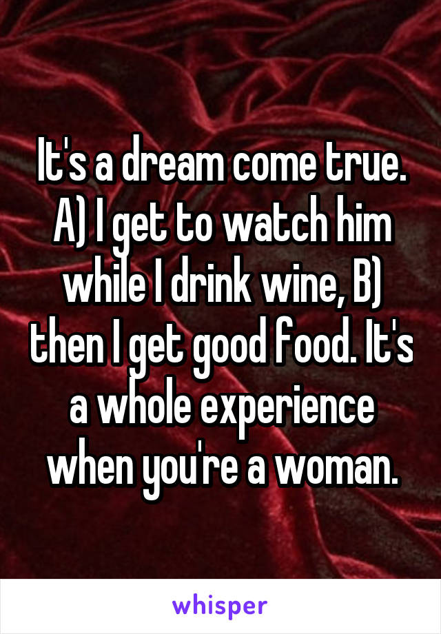 It's a dream come true. A) I get to watch him while I drink wine, B) then I get good food. It's a whole experience when you're a woman.