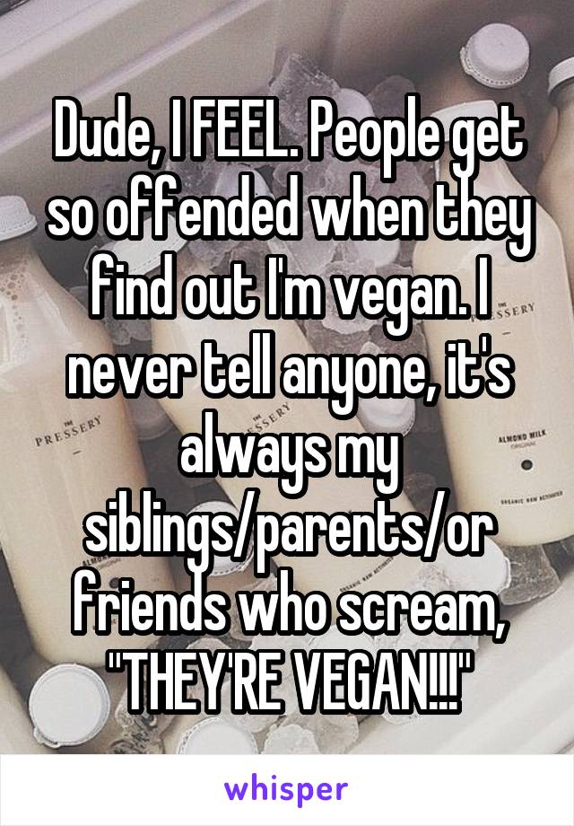 Dude, I FEEL. People get so offended when they find out I'm vegan. I never tell anyone, it's always my siblings/parents/or friends who scream, "THEY'RE VEGAN!!!"