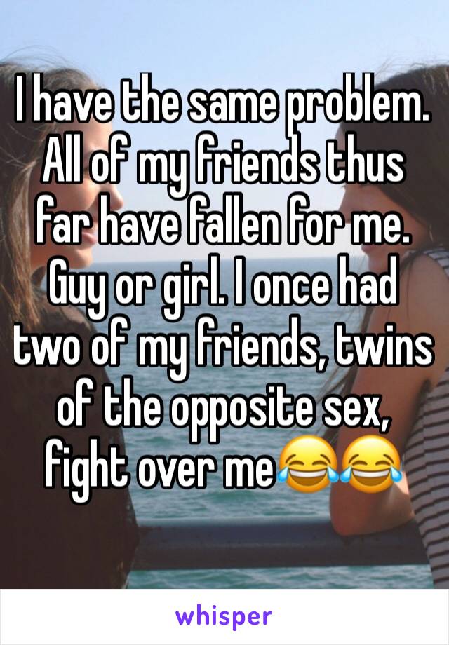 I have the same problem. All of my friends thus far have fallen for me. Guy or girl. I once had two of my friends, twins of the opposite sex, fight over meðŸ˜‚ðŸ˜‚