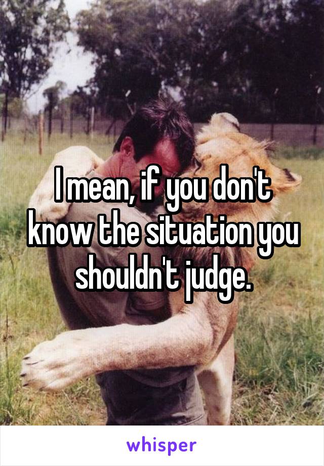 I mean, if you don't know the situation you shouldn't judge.