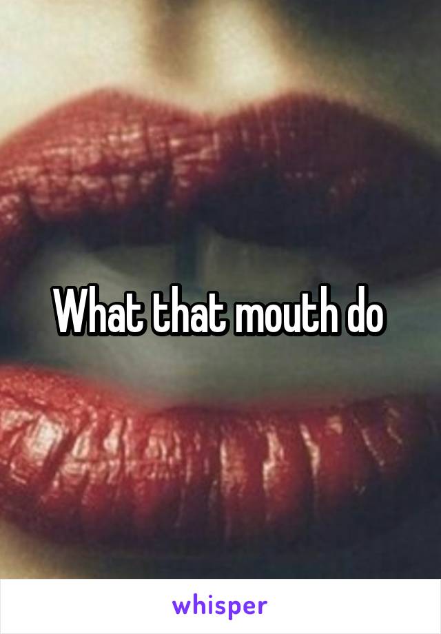 What that mouth do 