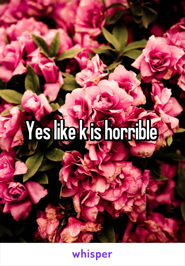 Yes like k is horrible 