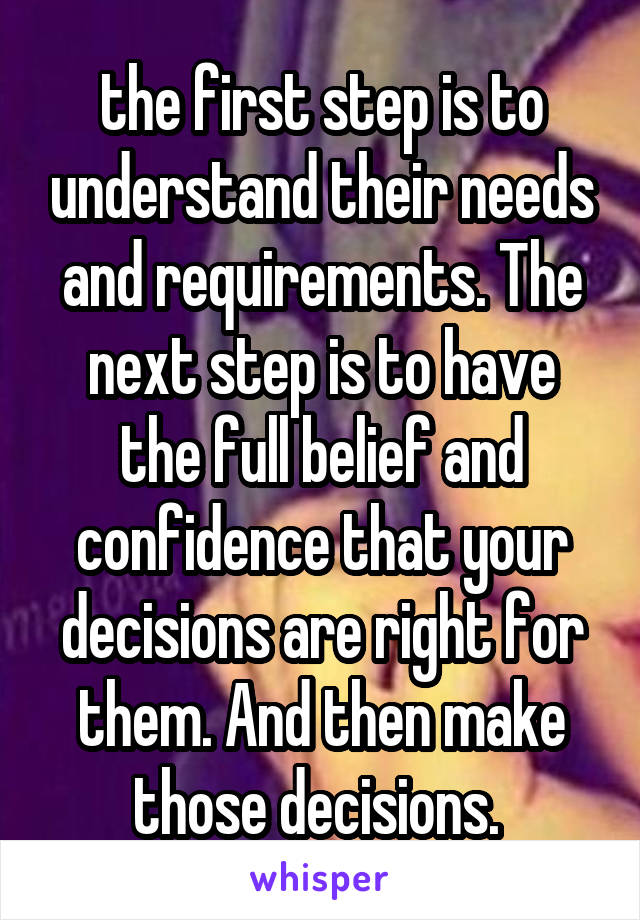 the first step is to understand their needs and requirements. The next step is to have the full belief and confidence that your decisions are right for them. And then make those decisions. 