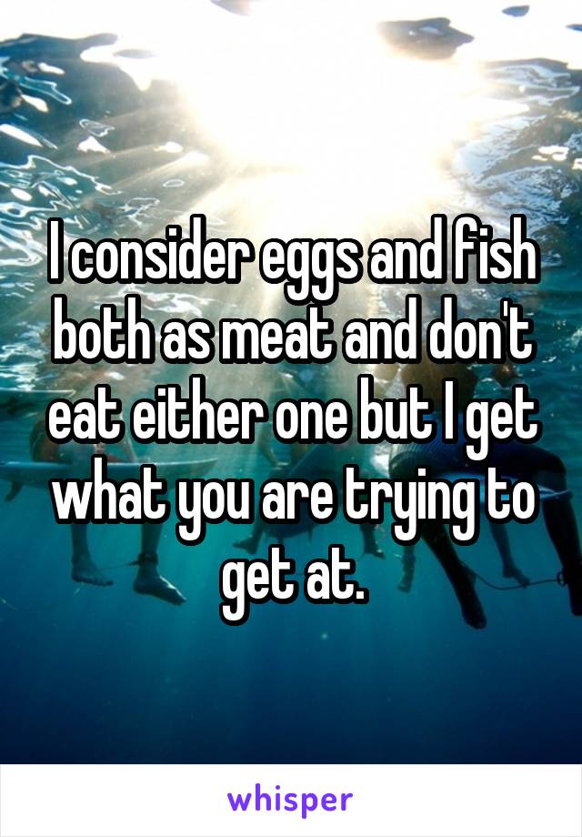 I consider eggs and fish both as meat and don't eat either one but I get what you are trying to get at.