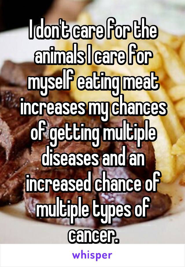 I don't care for the animals I care for myself eating meat increases my chances of getting multiple diseases and an increased chance of multiple types of cancer.