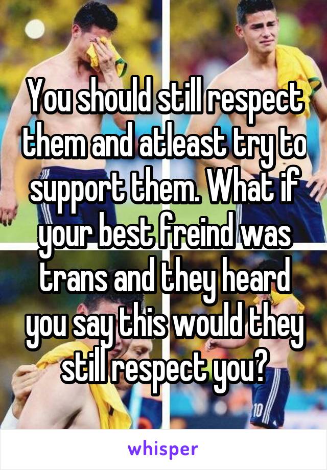 You should still respect them and atleast try to support them. What if your best freind was trans and they heard you say this would they still respect you?