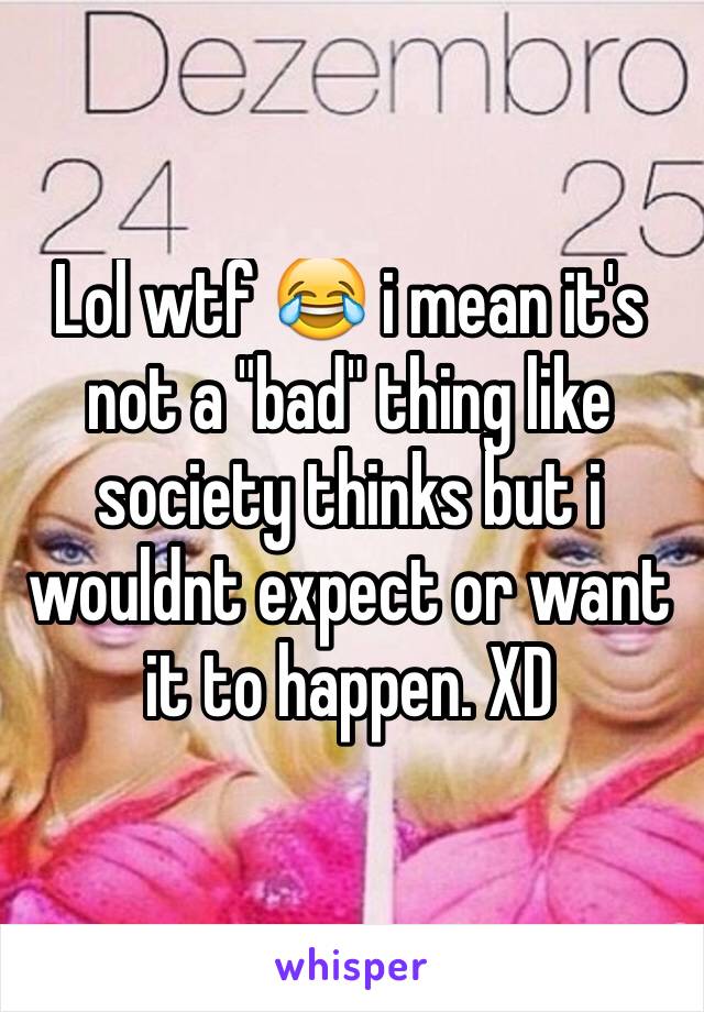 Lol wtf 😂 i mean it's not a "bad" thing like society thinks but i wouldnt expect or want it to happen. XD