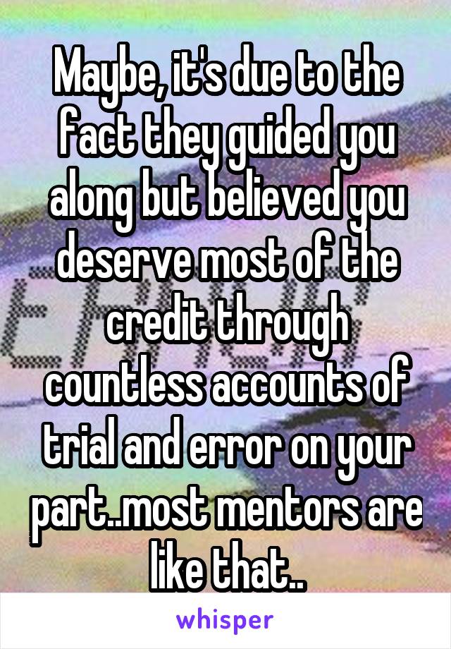 Maybe, it's due to the fact they guided you along but believed you deserve most of the credit through countless accounts of trial and error on your part..most mentors are like that..