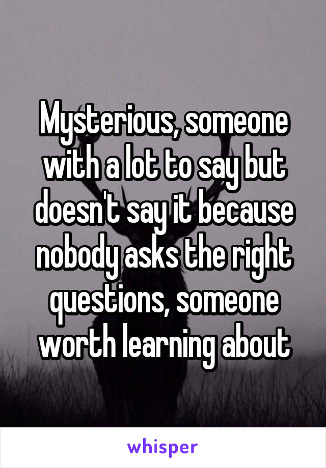 Mysterious, someone with a lot to say but doesn't say it because nobody asks the right questions, someone worth learning about